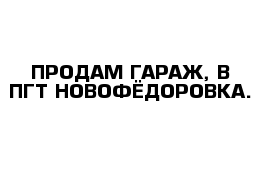 ПРОДАМ ГАРАЖ, В ПГТ-НОВОФЁДОРОВКА.